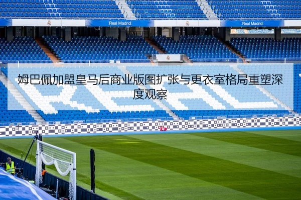 姆巴佩加盟皇马后商业版图扩张与更衣室格局重塑深度观察